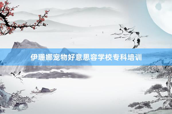 伊珊娜宠物好意思容学校专科培训